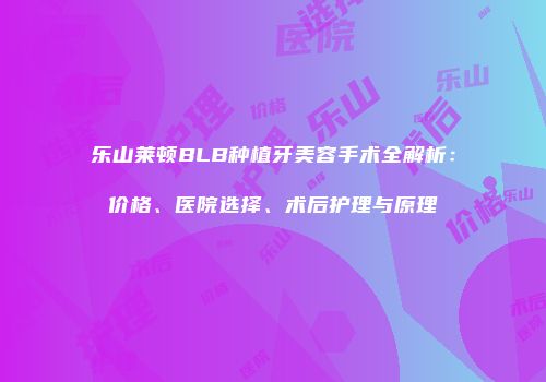 乐山莱顿BLB种植牙美容手术全解析：价格、医院选择、术后护理与原理