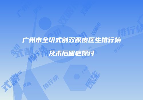 广州市全切式割双眼皮医生排行榜及术后留疤探讨
