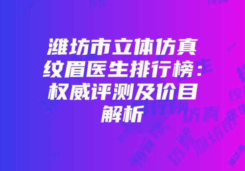 潍坊市立体仿真纹眉医生排行榜：权威评测及价目解析