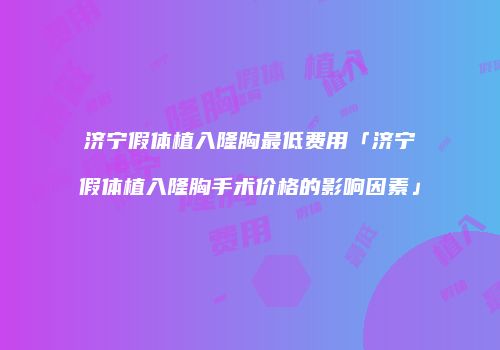济宁假体植入隆胸最低费用「济宁假体植入隆胸手术价格的影响因素」