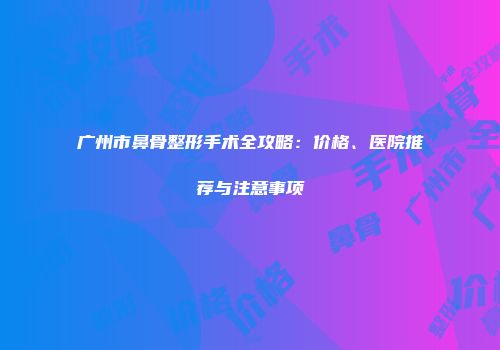 广州市鼻骨整形手术全攻略：价格、医院推荐与注意事项