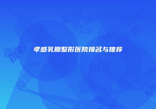 孝感乳腺整形医院排名与推荐