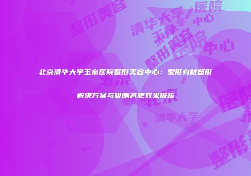北京清华大学玉泉医院整形美容中心：梨形身材塑形解决方案与吸脂减肥效果探析