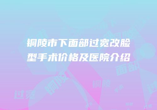 铜陵市下面部过宽改脸型手术价格及医院介绍