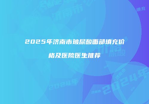 2025年济南市玻尿酸面部填充价格及医院医生推荐