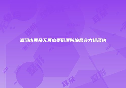 濮阳市耳朵无耳廓整形医院综合实力排名榜