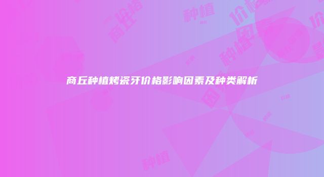 商丘种植烤瓷牙价格影响因素及种类解析