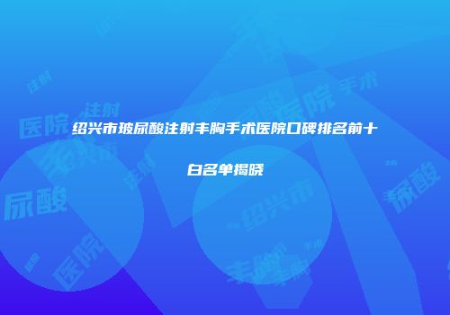 绍兴市玻尿酸注射丰胸手术医院口碑排名前十白名单揭晓