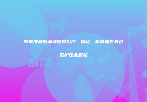 聊城皮肤磨削酒糟鼻治疗：风险、机构选择与术后护理全解析