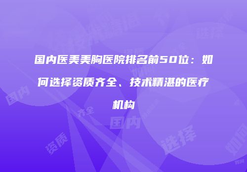 国内医美美胸医院排名前50位：如何选择资质齐全、技术精湛的医疗机构