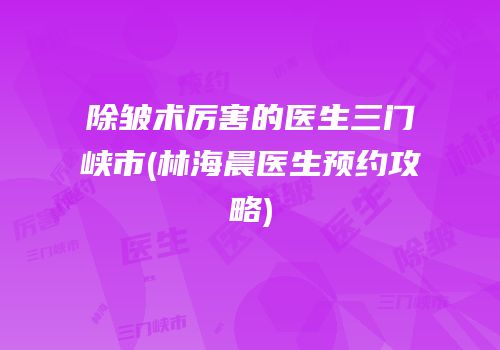 除皱术厉害的医生三门峡市(林海晨医生预约攻略)