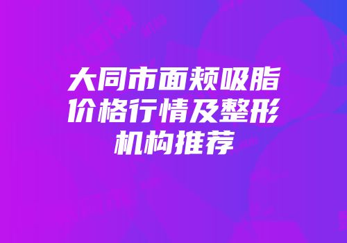 大同市面颊吸脂价格行情及整形机构推荐
