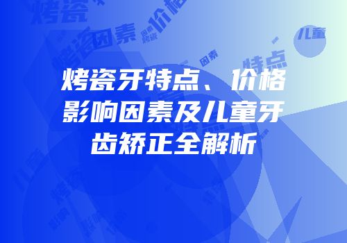 烤瓷牙特点、价格影响因素及儿童牙齿矫正全解析
