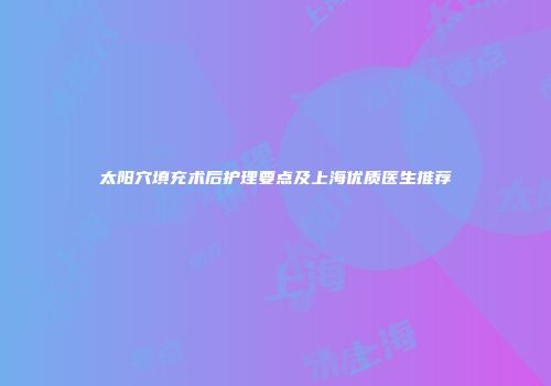 太阳穴填充术后护理要点及上海优质医生推荐