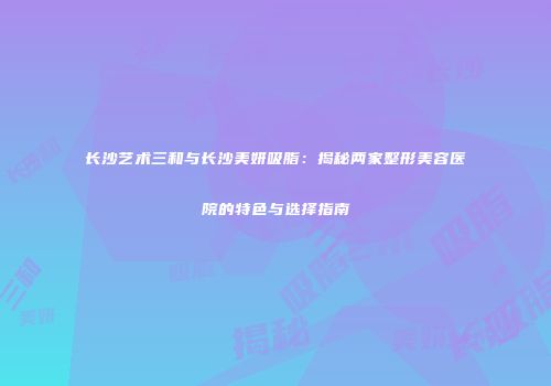 长沙艺术三和与长沙美妍吸脂：揭秘两家整形美容医院的特色与选择指南