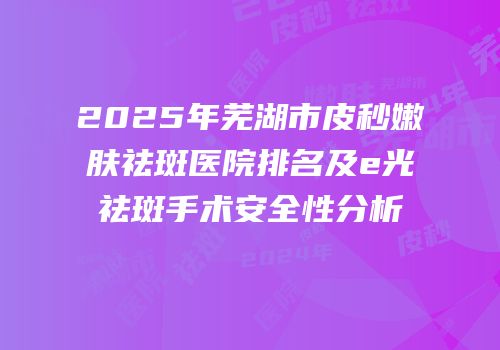 2025年芜湖市皮秒嫩肤祛斑医院排名及e光祛斑手术安全性分析