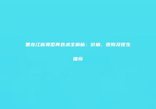 黑龙江省鼻型再造术全解析：价格、医院及医生推荐