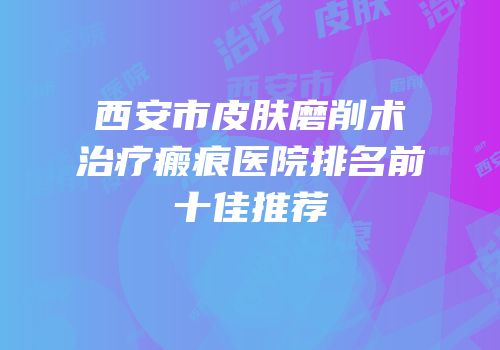 西安市皮肤磨削术治疗瘢痕医院排名前十佳推荐