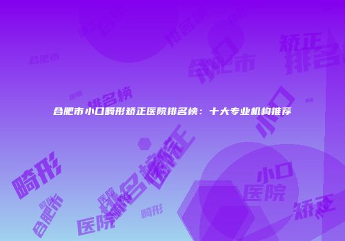 合肥市小口畸形矫正医院排名榜：十大专业机构推荐