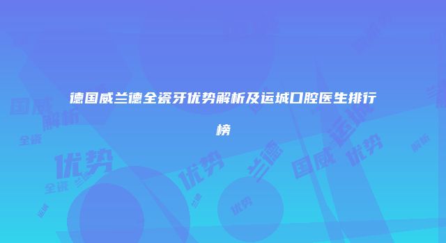德国威兰德全瓷牙优势解析及运城口腔医生排行榜