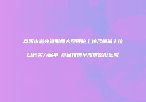 阜阳市激光溶脂瘦大腿医院上榜名单前十位口碑实力名单-排名排前阜阳市整形医院