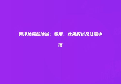 菏泽玻尿酸除皱：费用、效果解析及注意事项