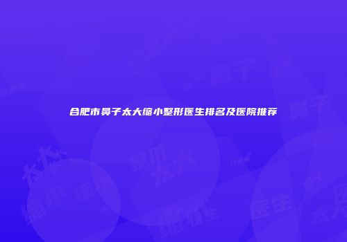 合肥市鼻子太大缩小整形医生排名及医院推荐