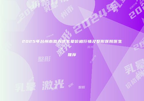2025年台州市激光洗乳晕价格行情及整形医院医生推荐