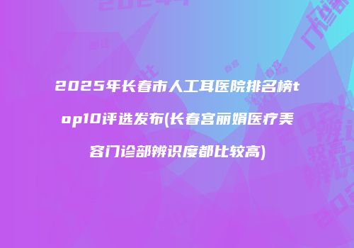 2025年长春市人工耳医院排名榜top10评选发布(长春宫丽娟医疗美容门诊部辨识度都比较高)