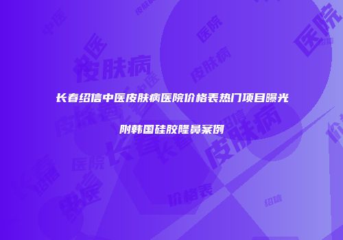长春绍信中医皮肤病医院价格表热门项目曝光附韩国硅胶隆鼻案例