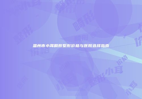 温州市小耳畸形整形价格与医院选择指南