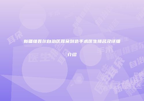 新疆维吾尔自治区耳朵到造手术医生排名及详细介绍