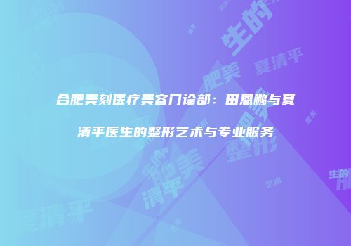 合肥美刻医疗美容门诊部：田恩鹏与夏清平医生的整形艺术与专业服务