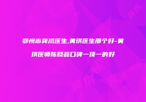 鄂州市龚岚医生,黄琪医生那个好-黄琪医师陈晓蕊口碑一顶一的好