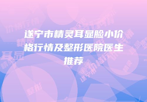 遂宁市精灵耳显脸小价格行情及整形医院医生推荐