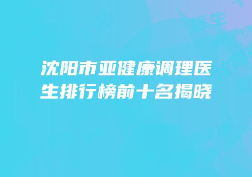 沈阳市亚健康调理医生排行榜前十名揭晓