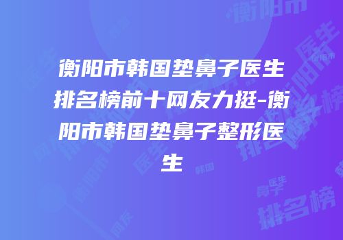 衡阳市韩国垫鼻子医生排名榜前十网友力挺-衡阳市韩国垫鼻子整形医生