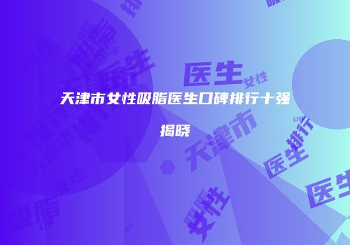 天津市女性吸脂医生口碑排行十强揭晓