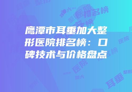 鹰潭市耳垂加大整形医院排名榜：口碑技术与价格盘点