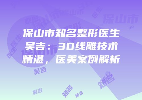 保山市知名整形医生吴吉：3D线雕技术精湛，医美案例解析