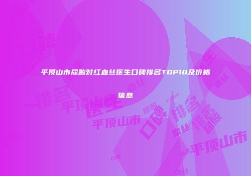 平顶山市尿酸对红血丝医生口碑排名TOP10及价格信息