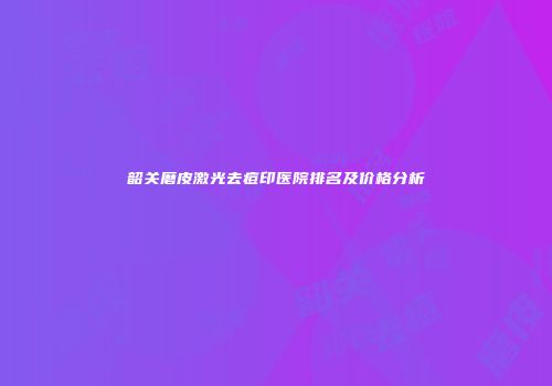 韶关磨皮激光去痘印医院排名及价格分析