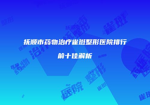抚顺市药物治疗雀斑整形医院排行前十佳解析