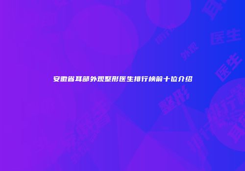 安徽省耳部外观整形医生排行榜前十位介绍