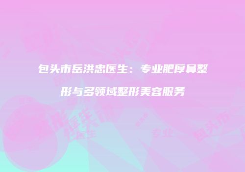 包头市岳洪忠医生：专业肥厚鼻整形与多领域整形美容服务