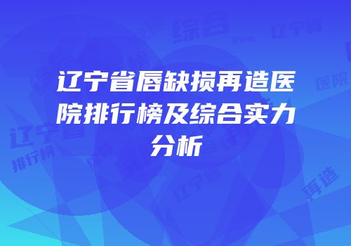 辽宁省唇缺损再造医院排行榜及综合实力分析