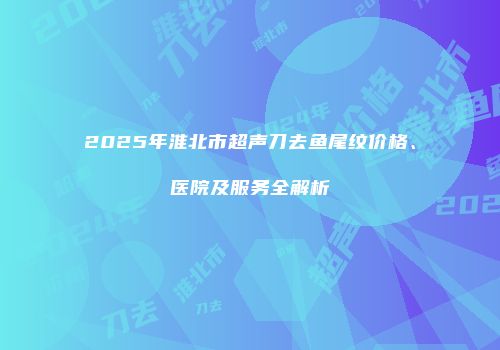 2025年淮北市超声刀去鱼尾纹价格、医院及服务全解析