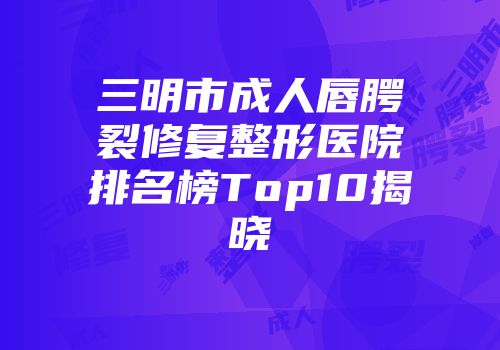 三明市成人唇腭裂修复整形医院排名榜Top10揭晓