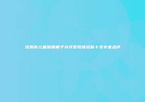 沈阳市儿童玻璃离子补牙医院排名前十及专家点评