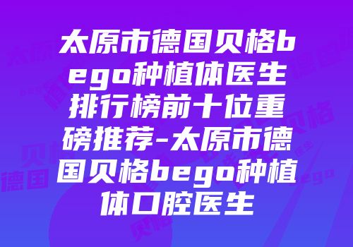 太原市德国贝格bego种植体医生排行榜前十位重磅推荐-太原市德国贝格bego种植体口腔医生